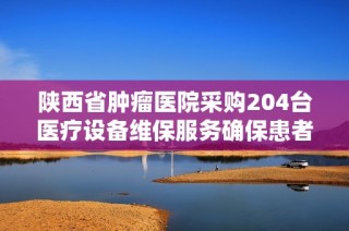 陕西省肿瘤医院采购204台医疗设备维保服务确保患者安全与治疗质量