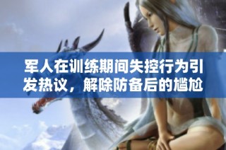 军人在训练期间失控行为引发热议，解除防备后的尴尬一幕
