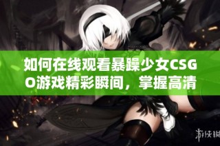 如何在线观看暴躁少女CSGO游戏精彩瞬间，掌握高清观看技巧与方法