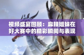 视频盛宴回顾：麻辣姐妹在好大赛中的精彩瞬间与表现