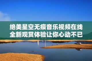 绝美星空无痕音乐视频在线全新观赏体验让你心动不已