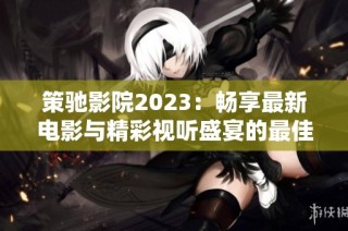 策驰影院2023：畅享最新电影与精彩视听盛宴的最佳平台