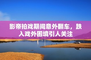 影帝拍戏期间意外翻车，跌入戏外困境引人关注