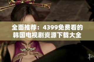 全面推荐：4399免费看的韩国电视剧资源下载大全