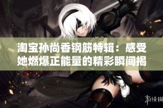 淘宝孙尚香钢筋特辑：感受她燃爆正能量的精彩瞬间揭秘