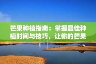 芒果种植指南：掌握最佳种植时间与技巧，让你的芒果树健康成长