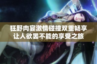 狂野肉宴激情碰撞双重畅享让人欲罢不能的享受之旅