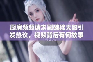 厨房频频请求刷碗穆天阳引发热议，视频背后有何故事？