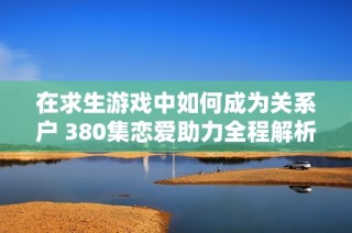 在求生游戏中如何成为关系户 380集恋爱助力全程解析
