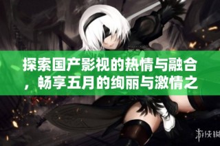 探索国产影视的热情与融合，畅享五月的绚丽与激情之旅