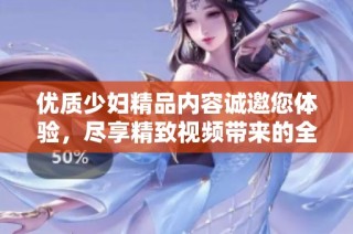 优质少妇精品内容诚邀您体验，尽享精致视频带来的全新视听盛宴