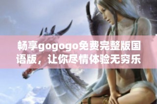 畅享gogogo免费完整版国语版，让你尽情体验无穷乐趣