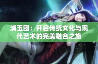 浦玉团：开启传统文化与现代艺术的完美融合之旅