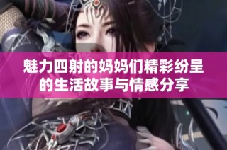 魅力四射的妈妈们精彩纷呈的生活故事与情感分享