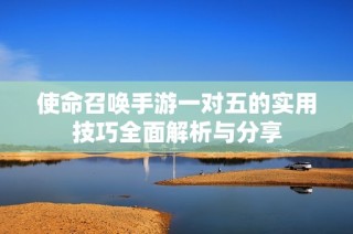 使命召唤手游一对五的实用技巧全面解析与分享