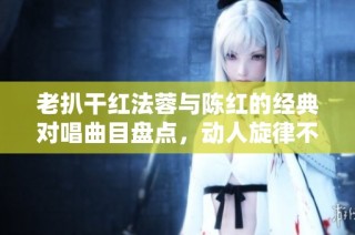 老扒干红法蓉与陈红的经典对唱曲目盘点，动人旋律不容错过