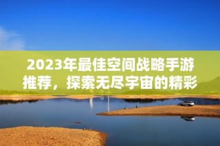 2023年最佳空间战略手游推荐，探索无尽宇宙的精彩冒险之旅