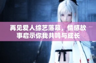 再见爱人综艺落幕，情感故事启示你我共鸣与成长