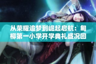 从荣耀追梦到崛起启航：甸柳第一小学开学典礼盛况回顾