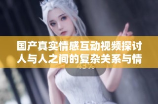 国产真实情感互动视频探讨人与人之间的复杂关系与情感交织