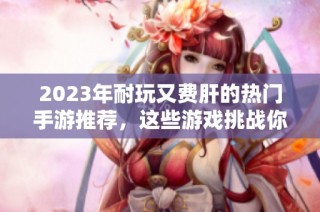 2023年耐玩又费肝的热门手游推荐，这些游戏挑战你的游戏时间与技巧