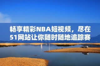 畅享精彩NBA短视频，尽在51网站让你随时随地追踪赛场动态