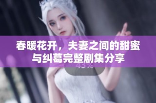 春暖花开，夫妻之间的甜蜜与纠葛完整剧集分享
