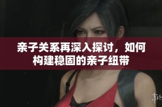 亲子关系再深入探讨，如何构建稳固的亲子纽带