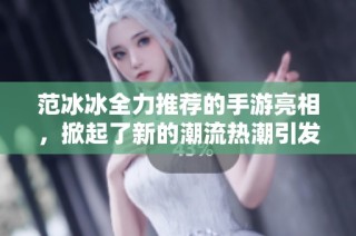 范冰冰全力推荐的手游亮相，掀起了新的潮流热潮引发玩家热议