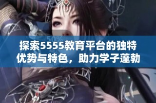 探索5555教育平台的独特优势与特色，助力学子蓬勃发展之路