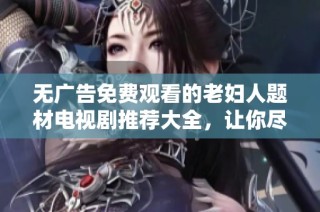 无广告免费观看的老妇人题材电视剧推荐大全，让你尽情享受精彩剧情