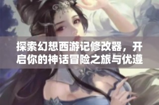 探索幻想西游记修改器，开启你的神话冒险之旅与优遵游携手共进