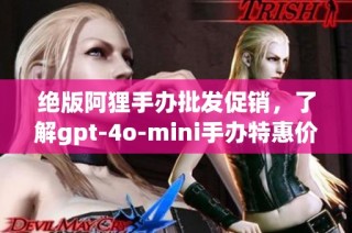 绝版阿狸手办批发促销，了解gpt-4o-mini手办特惠价格及产地信息