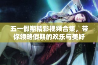 五一假期精彩视频合集，带你领略假期的欢乐与美好