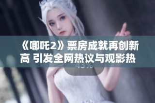 《哪吒2》票房成就再创新高 引发全网热议与观影热潮