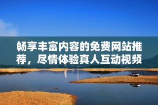 畅享丰富内容的免费网站推荐，尽情体验真人互动视频乐趣