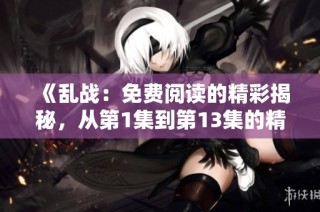 《乱战：免费阅读的精彩揭秘，从第1集到第13集的精彩故事》