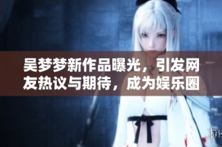 吴梦梦新作品曝光，引发网友热议与期待，成为娱乐圈焦点