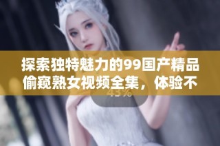 探索独特魅力的99国产精品偷窥熟女视频全集，体验不一样的视觉盛宴