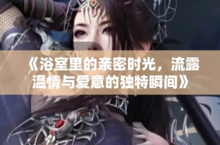 《浴室里的亲密时光，流露温情与爱意的独特瞬间》
