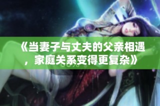 《当妻子与丈夫的父亲相遇，家庭关系变得更复杂》