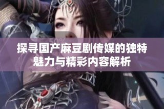 探寻国产麻豆剧传媒的独特魅力与精彩内容解析