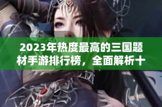 2023年热度最高的三国题材手游排行榜，全面解析十大受欢迎三国游戏推荐