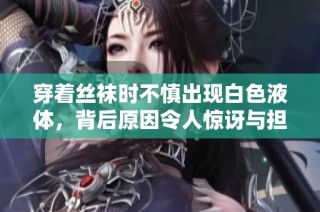 穿着丝袜时不慎出现白色液体，背后原因令人惊讶与担忧