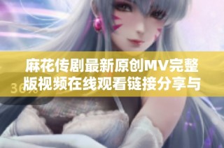 麻花传剧最新原创MV完整版视频在线观看链接分享与欣赏