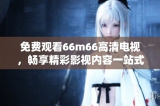 免费观看66m66高清电视，畅享精彩影视内容一站式体验