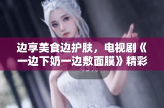 边享美食边护肤，电视剧《一边下奶一边敷面膜》精彩上线