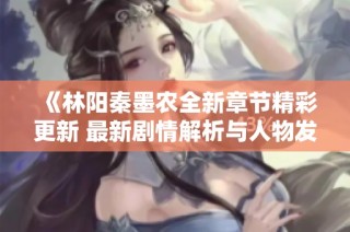 《林阳秦墨农全新章节精彩更新 最新剧情解析与人物发展》
