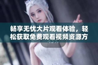 畅享无忧大片观看体验，轻松获取免费观看视频资源方法