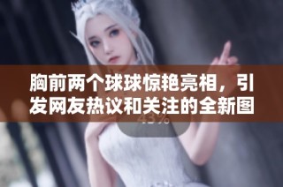 胸前两个球球惊艳亮相，引发网友热议和关注的全新图片曝光